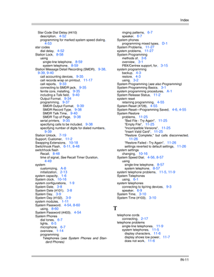 Page 429Index
IN-11
Star Code Dial Delay (#410)
description
, 4-52
programming for marked system speed dialing, 
4-53
star codes
dial delay
, 4-52
Station Lock, 8-58
using
single-line telephone
, 8-59
system telephone, 8-59
Station Message Detail Recording (SMDR), 9-38, 
9-39, 9-40
call accounting devices, 9-35
call records wrap on printout, 11-17
call reports, 9-33
connecting to SMDR jack, 9-35
ferrite core, installing, 9-35
including a Talk field, 9-40
Output Format, 9-34
programming, 9-37
SMDR Output Format,...