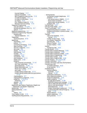 Page 430PA R T N E R® Advanced Communications System Installation, Programming, and Use
IN-12
incorrect display, 11-7
Intercom Autodialer, 11-8
MLC 6 telephone does not ring, 11-9
no Caller ID display, 11-7
no Caller ID information, 11-8
no ringing, 11-5
Priv. instead of Caller ID, 11-8
Record-a-Call not working, 11-9
Telephone Programming
auto dial buttons
, 7-1, 8-5
centrally (at extension 10 or 11), 3-7
options, 3-14
telephone programming, 3-1
Telephone Programming, Required
programming
required telephone
,...