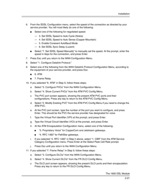 Page 49Installation
The 1600 DSL Module
2-21 6. From the SDSL Configuration menu, select the speed of the connection as directed by your 
service provider. You will most likely do one of the following:
Select one of the following for negotiated speed:
– 3. Set SDSL Speed to Auto Cycle (Nokia)
– 4. Set SDSL Speed to Auto Sense (Copper Mountain)
– 5. Enable Conexant AutoBaud Mode
– 6. Set SDSL Sync Delay (Lucent)
Select “7. Set SDSL Speed Manually” to manually set the speed. At the prompt, enter the 
speed in...
