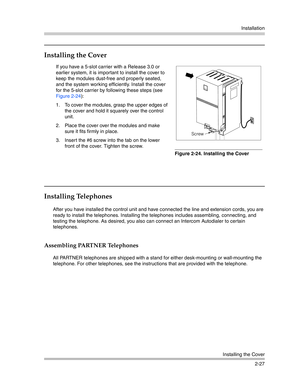 Page 55Installation
Installing the Cover
2-27
Installing the Cover
Installing Telephones
After you have installed the control unit and have connected the line and extension cords, you are 
ready to install the telephones. Installing the telephones includes assembling, connecting, and 
testing the telephone. As desired, you also can connect an Intercom Autodialer to certain 
telephones.
Assembling PARTNER Telephones
All PARTNER telephones are shipped with a stand for either desk-mounting or wall-mounting the...