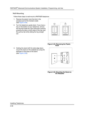 Page 58PA R T N E R® Advanced Communications System Installation, Programming, and Use
Installing Telephones
2-30
Wall-Mounting 
Follow these steps to wall-mount a PARTNER telephone:
1. Reverse the plastic hook that sits in the 
earpiece par t of the handset cradle 
(see Figure 2-29).
2. Turn the telephone upside down. If you have a 
tray on the bottom of your telephone, remove 
the tray that holds the User Instruction cards by 
pressing the tabs on both sides of the tray near 
the pull-out tab while sliding...