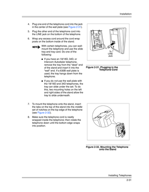 Page 59Installation
Installing Telephones
2-31 4. Plug one end of the telephone cord into the jack 
in the center of the wall plate (see Figure 2-31). 
5. Plug the other end of the telephone cord into 
the LINE jack on the bottom of the telephone.
6. Wrap any excess cord around the cord wrap 
posts on the bottom inside of the stand.
Figure 2-31. Plugging in the 
Telephone Cord
7. To mount the telephone onto the stand, insert 
the tabs on the top of the stand into the middle 
set of notches on the top edge of...