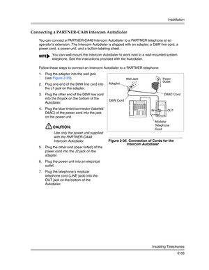 Page 61Installation
Installing Telephones
2-33
Connecting a PARTNER-CA48 Intercom Autodialer 
You can connect a PARTNER-CA48 Intercom Autodialer to a PARTNER telephone at an 
operator’s extension. The Intercom Autodialer is shipped with an adapter, a D8W line cord, a 
power cord, a power unit, and a button-labeling sheet.
Follow these steps to connect an Intercom Autodialer to a PARTNER telephone:
1. Plug the adapter into the wall jack 
(see Figure 2-35). 
2. Plug one end of the D8W line cord into 
the J1 jack...