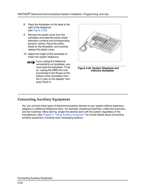 Page 62PA R T N E R® Advanced Communications System Installation, Programming, and Use
Connecting Auxiliary Equipment
2-34
Connecting Auxiliary Equipment
You can connect many types of telecommunications devices to your system without expensive 
adapters or additional telephone lines–for example, answering machines, credit card scanners, 
and fax machines. Many tip/ring, single-line devices work with the system regardless of the 
manufacturer. See Chapter 9, “Using Auxiliary Equipment” for further details about...