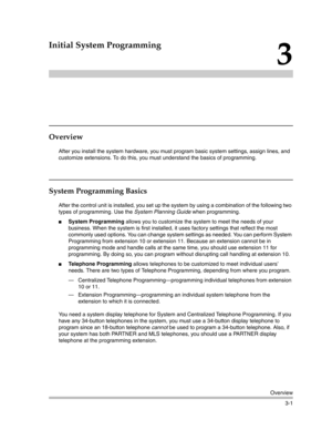 Page 65Overview
3-1
3
Initial System Programming
Overview
After you install the system hardware, you must program basic system settings, assign lines, and 
customize extensions. To do this, you must understand the basics of programming.
System Programming Basics
After the control unit is installed, you set up the system by using a combination of the following two 
types of programming. Use the System Planning Guide when programming. 
System Programming allows you to customize the system to meet the needs of...