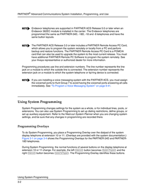 Page 66PA R T N E R® Advanced Communications System Installation, Programming, and Use
Using System Programming
3-2Programming procedures use line and extension numbers. The line number represents the line 
jack on a module to which the outside line is connected. The extension number represents the 
extension jack on a module to which the system telephone or tip/ring device is connected.
Using System Programming 
System Programming changes settings for the system as a whole, or for individual lines, pools, or...