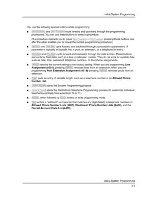 Page 67Initial System Programming
Using System Programming
3-3 You use the following special buttons while programming:
N and P cycle forward and backward through the programming 
procedures. You can use these buttons to select a procedure.
(If a procedure instructs you to press 
N + P, pressing these buttons one 
after the other enables you to repeat the current programming procedure.)
n and p cycle forward and backward through a procedure’s parameters. A 
parameter is typically an outside line, a pool, an...