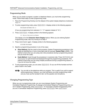 Page 70PA R T N E R® Advanced Communications System Installation, Programming, and Use
Using System Programming
3-6
Programming Mode 
When you are ready to program a system or telephone feature, you must enter programming 
mode. Follow these steps to enter programming mode.
1. Place the Programming Overlay over the dialpad of the system display telephone at extension 
10 or 11.
2. To enter programming mode, press 
f00. A display similar to the following appears:
PROGRAM EXTENSION 10 
(If you are programming...