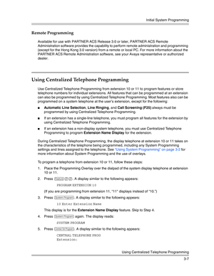 Page 71Initial System Programming
Using Centralized Telephone Programming
3-7
Remote Programming 
Available for use with PARTNER ACS Release 3.0 or later, PARTNER ACS Remote 
Administration software provides the capability to perform remote administration and programming 
(except for the Hong Kong 3.0 version) from a remote or local PC. For more information about the 
PARTNER ACS Remote Administration software, see your Avaya representative or authorized 
dealer.
Using Centralized Telephone Programming
Use...