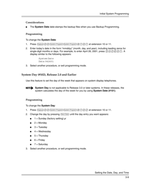 Page 73Initial System Programming
Setting the Date, Day, and Time
3-9
Considerations
The System Date date-stamps the backup files when you use Backup Programming. 
Programming
To change the System Date:
1. Press 
f00ss#101 at extension 10 or 11. 
2. Enter today’s date in the form “mmddyy” (month, day, and year), including leading zeros for 
single-digit months or days. For example, to enter April 26, 2001, press 
042601. A 
display similar to the following appears: 
System Date
Data
 042601 
3. Select another...