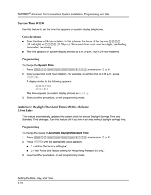 Page 74PA R T N E R® Advanced Communications System Installation, Programming, and Use
Setting the Date, Day, and Time
3-10
System Time (#103) 
Use this feature to set the time that appears on system display telephones.
Considerations
Enter the time in 24-hour notation. In this scheme, the hours of the day are 0000 
(12 midnight) to 
2359 (11:59 p.m.). Since each time must have four digits, use leading 
zeros when necessary.
The time appears on system display phones as a.m. or p.m. (not in 24-hour notation)....