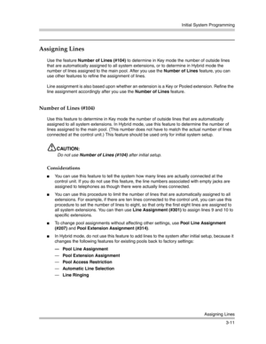 Page 75Initial System Programming
Assigning Lines
3-11
Assigning Lines
Use the feature Number of Lines (#104) to determine in Key mode the number of outside lines 
that are automatically assigned to all system extensions, or to determine in Hybrid mode the 
number of lines assigned to the main pool. After you use the Number of Lines feature, you can 
use other features to refine the assignment of lines.
Line assignment is also based upon whether an extension is a Key or Pooled extension. Refine the 
line...