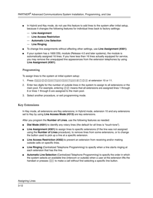 Page 76PA R T N E R® Advanced Communications System Installation, Programming, and Use
Assigning Lines
3-12
In Hybrid and Key mode, do not use this feature to add lines to the system after initial setup, 
because it changes the following features for individual lines back to factory settings:
–Line Assignment 
–Line Access Restriction 
–Automatic Line Selection 
–Line Ringing 
To change line assignments without affecting other settings, use Line Assignment (#301).
If your system has a 1600 DSL module...