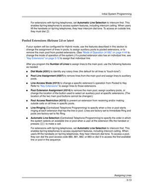 Page 77Initial System Programming
Assigning Lines
3-13 For extensions with tip/ring telephones, set Automatic Line Selection to intercom first. This 
enables tip/ring telephones to access system features, including intercom calling. When users 
lift the handsets on tip/ring telephones, they hear intercom dial tone. To access an outside line, 
they must dial 
9. 
Pooled Extensions (Release 2.0 or later)
If your system will be configured for Hybrid mode, use the features described in this section to 
change the...