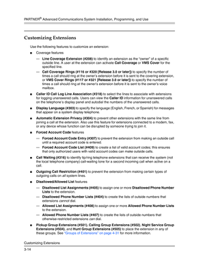 Page 78PA R T N E R® Advanced Communications System Installation, Programming, and Use
Customizing Extensions
3-14
Customizing Extensions 
Use the following features to customize an extension:
Coverage features
–Line Coverage Extension (#208) to identify an extension as the “owner” of a specific 
outside line. A user at the extension can activate Call Coverage or VMS Cover for the 
specified line.
–Call Coverage Rings (#116 or #320 [Release 3.0 or later]) to specify the number of 
times a call should ring at...