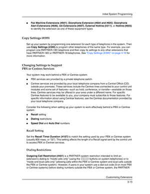 Page 79Initial System Programming
Customizing Extensions
3-15
Fax Machine Extensions (#601), Doorphone Extension (#604 and #605), Doorphone 
Alert Extensions (#606), AA Extensions (#607), External Hotline (#311), or Hotline (#603) 
to identify the extension as one of these equipment types. 
Copy Settings (#399)
Set up your system by programming one extension for each type of telephone in the system. Then 
use Copy Settings (#399) to program other telephones of the same type. For example, you can 
program one...