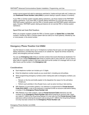 Page 80PA R T N E R® Advanced Communications System Installation, Programming, and Use
Emergency Phone Number List (#406)
3-16system cannot prevent toll calls for extensions restricted to “inside and local calls only” (unless you 
use Disallowed Phone Number Lists (#404) to prevent dialing to specific classes of numbers). 
If your PBX or Centrex system includes dialing restrictions, use those instead of the PARTNER 
system restrictions. If you have PBX or Centrex dialing restrictions on a line and also program...