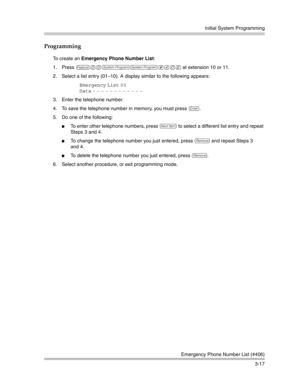 Page 81Initial System Programming
Emergency Phone Number List (#406)
3-17
Programming
To create an Emergency Phone Number List:
1. Press 
f00ss#406 at extension 10 or 11.
2. Select a list entry (01—10). A display similar to the following appears:
Emergency List 03
Data
 - - - - - - - - - - - - 
3. Enter the telephone number. 
4. To save the telephone number in memory, you must press 
e.
5. Do one of the following:
To enter other telephone numbers, press n to select a different list entry and repeat 
Steps 3...