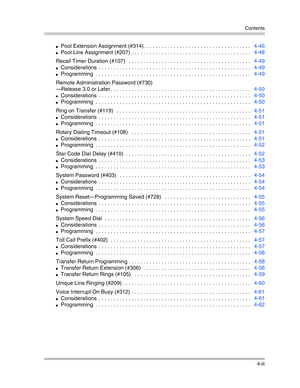 Page 85Contents
4-iii
Pool Extension Assignment (#314) . . . . . . . . . . . . . . . . . . . . . . . . . . . . . . . . . . . .   4-46
Pool Line Assignment (#207)  . . . . . . . . . . . . . . . . . . . . . . . . . . . . . . . . . . . . . . . .   4-48
Recall Timer Duration (#107)   . . . . . . . . . . . . . . . . . . . . . . . . . . . . . . . . . . . . . . . . .   4-49
Considerations  . . . . . . . . . . . . . . . . . . . . . . . . . . . . . . . . . . . . . . . . . . . . . . . . . . .   4-49
Programming  . ....