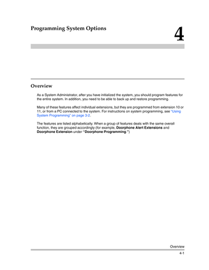 Page 87Overview
4-1
4
Programming System Options
Overview
As a System Administrator, after you have initialized the system, you should program features for 
the entire system. In addition, you need to be able to back up and restore programming.
Many of these features affect individual extensions, but they are programmed from extension 10 or 
11, or from a PC connected to the system. For instructions on system programming, see “Using 
System Programming” on page 3-2.
The features are listed alphabetically. When...