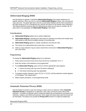 Page 88PA R T N E R® Advanced Communications System Installation, Programming, and Use
Abbreviated Ringing (#305)
4-2
Abbreviated Ringing (#305)
Use this feature to activate or deactivate Abbreviated Ringing at the system telephone at a 
specific extension. When you are on a call and Abbreviated Ringing is Active, any incoming call 
rings only once. The green light next to the line or pool button flashes until the call is answered or 
the caller hangs up (or for a transferred call, until the call returns to the...