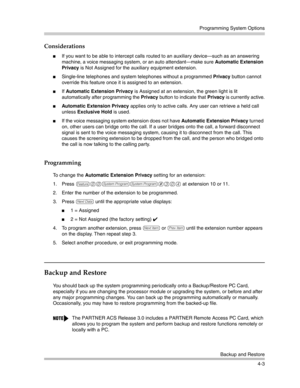 Page 89Programming System Options
Backup and Restore
4-3
Considerations
If you want to be able to intercept calls routed to an auxiliary device–such as an answering 
machine, a voice messaging system, or an auto attendant–make sure Automatic Extension 
Privacy is Not Assigned for the auxiliary equipment extension.
Single-line telephones and system telephones without a programmed Privacy button cannot 
override this feature once it is assigned to an extension.
If Automatic Extension Privacy is Assigned at an...