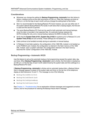 Page 90PA R T N E R® Advanced Communications System Installation, Programming, and Use
Backup and Restore
4-4
Considerations
Whenever you change the setting for Backup Programming–Automatic from Not Active to 
Active, a backup occurs at the next occurrence of 2:00 a.m. After that, backups are done at 
2:00 a.m. on the first day of each month until you change the setting back to Not Active.
Slot 2 is recommended for the Backup/Restore PC Card; however, you can use either slot. If 
the system detects...