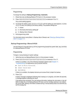Page 91Programming System Options
Backup and Restore
4-5
Programming
To change the setting for Backup Programming–Automatic:
1. Check that only one Backup/Restore PC Card is in the processor module.
2. Press 
f00ss#123 at extension 10 or 11.
The current setting appears. 
3. To change the setting, press 
D or d until the setting you want appears, or press 
r to return the setting to the factory setting. The possible settings are:
1 = Active
2 = Not Active (the factory setting) ✔ 
3 = Backup Alarm Cleared 
4....
