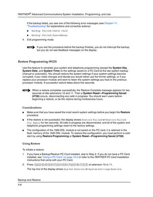 Page 92PA R T N E R® Advanced Communications System Installation, Programming, and Use
Backup and Restore
4-6If the backup failed, you see one of the following error messages (see Chapter 11, 
“Troubleshooting” for explanations and corrective actions):
Backup Failed:Check Card 
Backup Failed:SystemBusy 
4. Exit programming mode.
Restore Programming (#125) 
Use this feature to reinstate your system and telephone programming (except the System Day, 
System Date, and System Time) to the settings saved on a PC...