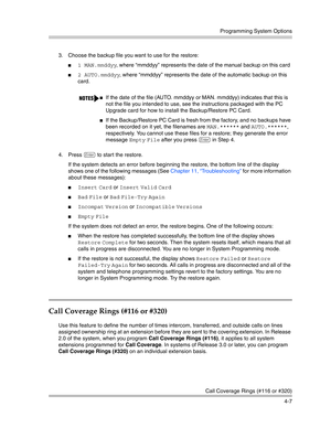 Page 93Programming System Options
Call Coverage Rings (#116 or #320)
4-7 3. Choose the backup file you want to use for the restore:
1 MAN.mmddyy, where “mmddyy” represents the date of the manual backup on this card
2 AUTO.mmddyy, where “mmddyy” represents the date of the automatic backup on this 
card. 
4. Press 
e to start the restore.
If the system detects an error before beginning the restore, the bottom line of the display 
shows one of the following messages (See Chapter 11, “Troubleshooting” for more...