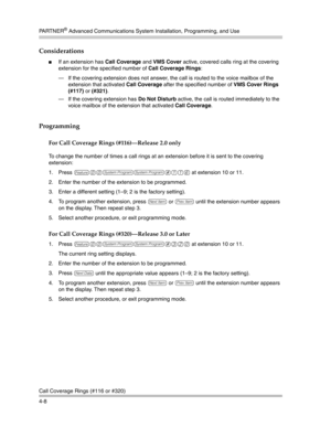 Page 94PA R T N E R® Advanced Communications System Installation, Programming, and Use
Call Coverage Rings (#116 or #320)
4-8
Considerations
If an extension has Call Coverage and VMS Cover active, covered calls ring at the covering 
extension for the specified number of Call Coverage Rings:
– If the covering extension does not answer, the call is routed to the voice mailbox of the 
extension that activated Call Coverage after the specified number of VMS Cover Rings 
(#117) or (#321).
– If the covering...