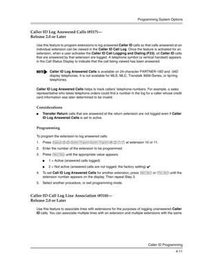 Page 97Programming System Options
Caller ID Programming
4-11
Caller ID Log Answered Calls (#317)–
Release 2.0 or Later
Use this feature to program extensions to log answered Caller ID calls so that calls answered at an 
individual extension can be viewed in the Caller ID Call Log. Once the feature is activated for an 
extension, when a user activates the Caller ID Call Logging and Dialing (F23), all Caller ID calls 
that are answered by that extension are logged. A telephone symbol (a ver tical handset) appears...