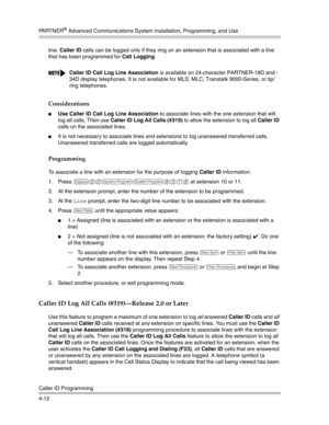 Page 98PA R T N E R® Advanced Communications System Installation, Programming, and Use
Caller ID Programming
4-12line. Caller ID calls can be logged only if they ring on an extension that is associated with a line 
that has been programmed for Call Logging.
Considerations
Use Caller ID Call Log Line Association to associate lines with the one extension that will 
log all calls. Then use Caller ID Log All Calls (#319) to allow the extension to log all Caller ID 
calls on the associated lines. 
It is not...