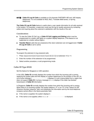 Page 99Programming System Options
Caller ID Programming
4-13 The Caller ID Log All Calls feature is useful when a user needs information for all calls received 
in the system. For example, a supervisor could use the log for quality assurance by contacting 
callers and inquiring about the customer’s satisfaction with the results of the call. 
Considerations
To view the Caller ID Call Log, a Caller ID Call Logging and Dialing button must be 
programmed on a button with lights on a system display telephone. (This...