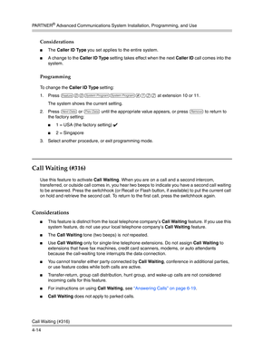 Page 100PA R T N E R® Advanced Communications System Installation, Programming, and Use
Call Waiting (#316)
4-14
Considerations
The Caller ID Type you set applies to the entire system.
A change to the Caller ID Type setting takes effect when the next Caller ID call comes into the 
system.
Programming
To change the Caller ID Type setting:
1. Press 
f00ss#122 at extension 10 or 11.
The system shows the current setting. 
2. Press 
D or d until the appropriate value appears, or press r to return to 
the factory...