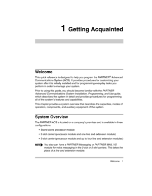 Page 11 Welcome 1
1 Getting Acquainted
Welcome
This quick reference is designed to help you program the PARTNER® Advanced 
Communications System (ACS). It provides procedures for customizing your 
system after it is initially installed and for programming everyday tasks you 
perform in order to manage your system.
Prior to using this guide, you should become familiar with the PA R T N E R  
Advanced Communications System Installation, Programming, and Use guide, 
which describes the system in detail and...