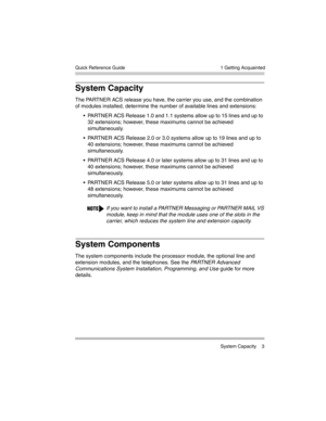 Page 13  1 Getting Acquainted
 System Capacity 3 Quick Reference Guide
System Capacity
The PARTNER ACS release you have, the carrier you use, and the combination 
of modules installed, determine the number of available lines and extensions: 
 PARTNER ACS Release 1.0 and 1.1 systems allow up to 15 lines and up to 
32 extensions; however, these maximums cannot be achieved 
simultaneously.
 PARTNER ACS Release 2.0 or 3.0 systems allow up to 19 lines and up to 
40 extensions; however, these maximums cannot be...