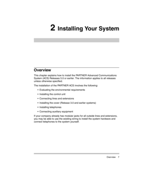Page 17 Overview 7
2 Installing Your System
Overview
This chapter explains how to install the PARTNER Advanced Communications 
System (ACS) Releases 5.0 or earlier. The information applies to all releases 
unless otherwise specified. 
The installation of the PARTNER ACS involves the following:
 Evaluating the environmental requirements
 Installing the control unit
 Connecting lines and extensions
 Installing the cover (Release 3.0 and earlier systems)
 Installing telephones
 Connecting auxiliary...