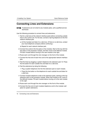 Page 26 2 Installing Your System
16 Connecting Lines and ExtensionsQuick Reference Guide
Connecting Lines and Extensions
Use the following procedure to connect lines and extensions:
1Test for a dial tone at the network interface jacks before connecting outside 
lines to the control unit. For the test, connect a tip/ring telephone to the first 
network interface jack.
aLift the handset and listen for a dial tone. (If there is no dial tone, contact 
your local telephone company before continuing.)
bRepeat for...