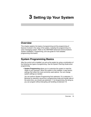 Page 29 Overview 19
3 Setting Up Your System
Overview
This chapter explains the basics of programming and the programming of 
features involved in the setup of the system, including the programming of a 
voice messaging system. Refer to the PARTNER Advanced Communications 
System Installation, Programming, and Use guide for more detailed 
programming information.
System Programming Basics
After the control unit is installed, you set up the system by using a combination of 
the following two types of...
