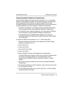 Page 35  3 Setting Up Your System
 System Programming Basics 25 Quick Reference Guide
Using Centralized Telephone Programming
Use Centralized Telephone Programming from extension 10 or 11 to program 
features or store telephone numbers for individual extensions. All features that 
can be programmed at an extension can also be programmed by using 
Centralized Telephone Programming. Most features also can be programmed on 
a system telephone at the user’s extension, except for the following:
 Automatic Line...