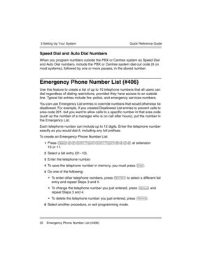 Page 42 3 Setting Up Your System
32 Emergency Phone Number List (#406)Quick Reference Guide
Speed Dial and Auto Dial Numbers 
When you program numbers outside the PBX or Centrex system as Speed Dial 
and Auto Dial numbers, include the PBX or Centrex system dial-out code (9 on 
most systems), followed by one or more pauses, in the stored number. 
Emergency Phone Number List (#406) 
Use this feature to create a list of up to 10 telephone numbers that all users can 
dial regardless of dialing restrictions,...