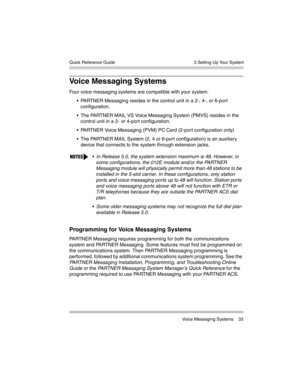 Page 43  3 Setting Up Your System
 Voice Messaging Systems 33 Quick Reference Guide
Voice Messaging Systems 
Four voice messaging systems are compatible with your system.
 PARTNER Messaging resides in the control unit in a 2-, 4-, or 6-port 
configuration.
 The PARTNER MAIL VS Voice Messaging System (PMVS) resides in the 
control unit in a 2- or 4-port configuration.
 PARTNER Voice Messaging (PVM) PC Card (2-port configuration only)
 The PARTNER MAIL System (2, 4 or 6-port configuration) is an auxiliary...