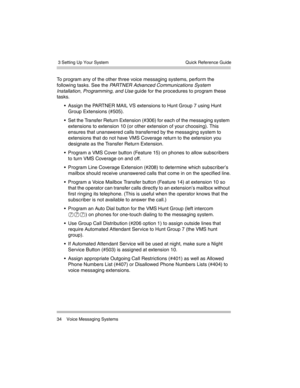 Page 44 3 Setting Up Your System
34 Voice Messaging SystemsQuick Reference Guide
To program any of the other three voice messaging systems, perform the 
following tasks. See the PARTNER Advanced Communications System 
Installation, Programming, and Use guide for the procedures to program these 
tasks.
 Assign the PARTNER MAIL VS extensions to Hunt Group 7 using Hunt 
Group Extensions (#505).
 Set the Transfer Return Extension (#306) for each of the messaging system 
extensions to extension 10 (or other...