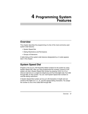 Page 47 Overview 37
4 Programming System
Features
Overview
This chapter describes the programming of a few of the most commonly used 
system-wide features:
 System Speed Dial
 Dialing Restrictions and Permissions
 Groups of Extensions
A table listing all the system-wide features (designated by a # code) appears 
later in this chapter.
System Speed Dial 
Program a list of up to 100 frequently-dialed numbers for the system by using 
System Speed Dial. After you have programmed the numbers, anyone on the...
