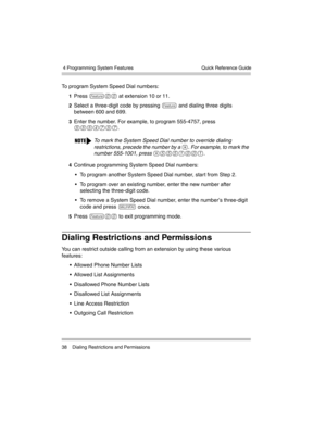 Page 48 4 Programming System Features
38 Dialing Restrictions and PermissionsQuick Reference Guide
To program System Speed Dial numbers:
1Press f00 at extension 10 or 11.
2Select a three-digit code by pressing f and dialing three digits 
between 600 and 699.
3Enter the number. For example, to program 555-4757, press 
5554757.
4Continue programming System Speed Dial numbers:
 To program another System Speed Dial number, star t from Step 2.
 To program over an existing number, enter the new number after...