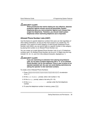 Page 49  4 Programming System Features
 Dialing Restrictions and Permissions 39 Quick Reference Guide
SECURITY ALERT:
While procedures that restrict dialing are very effective, absolute 
protection against misuse cannot be guaranteed. System 
telephones give you more protection against such misuse than 
single-line telephones. Therefore, you should install system 
telephones where restricting telephone use is important.
Allowed Phone Number Lists (#407)
Use this feature to specify telephone numbers that users...