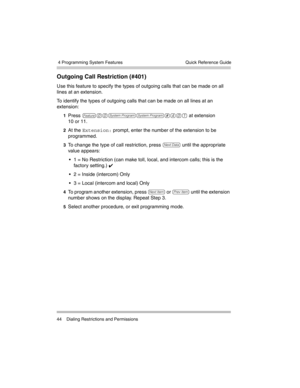 Page 54 4 Programming System Features
44 Dialing Restrictions and PermissionsQuick Reference Guide
Outgoing Call Restriction (#401) 
Use this feature to specify the types of outgoing calls that can be made on all 
lines at an extension.
To identify the types of outgoing calls that can be made on all lines at an 
extension:
1Press f00ss#401 at extension 
10 or 11. 
2At the Extension: prompt, enter the number of the extension to be 
programmed.
3To change the type of call restriction, press D until the...