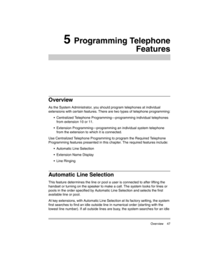 Page 57 Overview 47
5 Programming Telephone
Features
Overview
As the System Administrator, you should program telephones at individual 
extensions with certain features. There are two types of telephone programming:
 Centralized Telephone Programming–programming individual telephones 
from extension 10 or 11.
 Extension Programming–programming an individual system telephone 
from the extension to which it is connected. 
Use Centralized Telephone Programming to program the Required Telephone 
Programming...