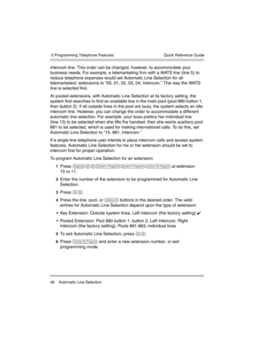 Page 58 5 Programming Telephone Features
48 Automatic Line SelectionQuick Reference Guide
intercom line. This order can be changed, however, to accommodate your 
business needs. For example, a telemarketing firm with a WATS line (line 5) to 
reduce telephone expenses would set Automatic Line Selection for all 
telemarketers’ extensions to “05, 01, 02, 03, 04, Intercom.” This way the WATS 
line is selected first.
At pooled extensions, with Automatic Line Selection at its factory setting, the 
system first...